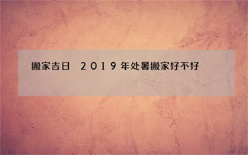 搬家吉日 2019年处暑搬家好不好